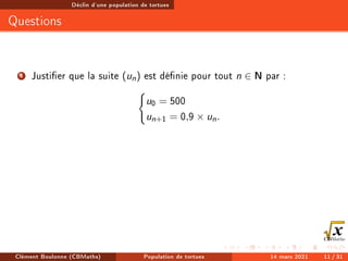 Déclin d'une population de tortues
Questions
1 Justier que la suite (un) est dénie pour tout n ∈ N par :
(
u0 = 500
un+1 = 0,9 × un.
Clément Boulonne (CBMaths) Population de tortues 14 mars 2021 11 / 31
 