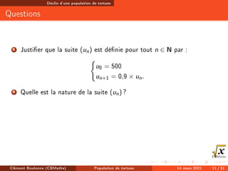 Déclin d'une population de tortues
Questions
1 Justier que la suite (un) est dénie pour tout n ∈ N par :
(
u0 = 500
un+1 = 0,9 × un.
2 Quelle est la nature de la suite (un) ?
Clément Boulonne (CBMaths) Population de tortues 14 mars 2021 11 / 31
 