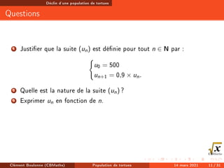 Déclin d'une population de tortues
Questions
1 Justier que la suite (un) est dénie pour tout n ∈ N par :
(
u0 = 500
un+1 = 0,9 × un.
2 Quelle est la nature de la suite (un) ?
3 Exprimer un en fonction de n.
Clément Boulonne (CBMaths) Population de tortues 14 mars 2021 11 / 31
 