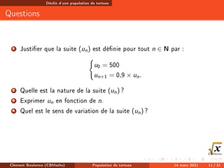 Déclin d'une population de tortues
Questions
1 Justier que la suite (un) est dénie pour tout n ∈ N par :
(
u0 = 500
un+1 = 0,9 × un.
2 Quelle est la nature de la suite (un) ?
3 Exprimer un en fonction de n.
4 Quel est le sens de variation de la suite (un) ?
Clément Boulonne (CBMaths) Population de tortues 14 mars 2021 11 / 31
 