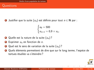 Déclin d'une population de tortues
Questions
1 Justier que la suite (un) est dénie pour tout n ∈ N par :
(
u0 = 500
un+1 = 0,9 × un.
2 Quelle est la nature de la suite (un) ?
3 Exprimer un en fonction de n.
4 Quel est le sens de variation de la suite (un) ?
5 Quels éléments permettent de dire que sur le long terme, l'espèce de
tortues étudiée va s'éteindre?
Clément Boulonne (CBMaths) Population de tortues 14 mars 2021 11 / 31
 
