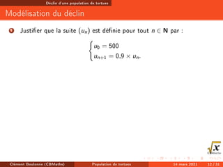 Déclin d'une population de tortues
Modélisation du déclin
1 Justier que la suite (un) est dénie pour tout n ∈ N par :
(
u0 = 500
un+1 = 0,9 × un.
Clément Boulonne (CBMaths) Population de tortues 14 mars 2021 12 / 31
 