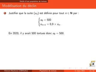Déclin d'une population de tortues
Modélisation du déclin
1 Justier que la suite (un) est dénie pour tout n ∈ N par :
(
u0 = 500
un+1 = 0,9 × un.
En 2020, il y avait 500 tortues donc u0 = 500.
Clément Boulonne (CBMaths) Population de tortues 14 mars 2021 12 / 31
 
