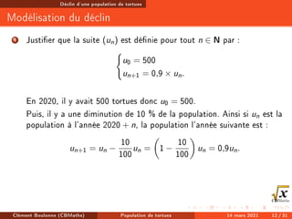 Déclin d'une population de tortues
Modélisation du déclin
1 Justier que la suite (un) est dénie pour tout n ∈ N par :
(
u0 = 500
un+1 = 0,9 × un.
En 2020, il y avait 500 tortues donc u0 = 500.
Puis, il y a une diminution de 10 % de la population. Ainsi si un est la
population à l'année 2020 + n, la population l'année suivante est :
un+1 = un −
10
100
un =

1 −
10
100

un = 0,9un.
Clément Boulonne (CBMaths) Population de tortues 14 mars 2021 12 / 31
 