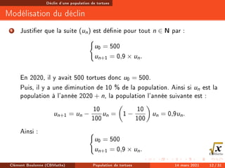 Déclin d'une population de tortues
Modélisation du déclin
1 Justier que la suite (un) est dénie pour tout n ∈ N par :
(
u0 = 500
un+1 = 0,9 × un.
En 2020, il y avait 500 tortues donc u0 = 500.
Puis, il y a une diminution de 10 % de la population. Ainsi si un est la
population à l'année 2020 + n, la population l'année suivante est :
un+1 = un −
10
100
un =

1 −
10
100

un = 0,9un.
Ainsi : (
u0 = 500
un+1 = 0,9 × un.
Clément Boulonne (CBMaths) Population de tortues 14 mars 2021 12 / 31
 
