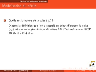 Déclin d'une population de tortues
Modélisation du déclin
2 Quelle est la nature de la suite (un) ?
D'après la dénition que l'on a rappelé en début d'exposé, la suite
(un) est une suite géométrique de raison 0,9. C'est même une SGTP
car u0  0 et q  0.
Clément Boulonne (CBMaths) Population de tortues 14 mars 2021 13 / 31
 