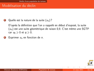 Déclin d'une population de tortues
Modélisation du déclin
2 Quelle est la nature de la suite (un) ?
D'après la dénition que l'on a rappelé en début d'exposé, la suite
(un) est une suite géométrique de raison 0,9. C'est même une SGTP
car u0  0 et q  0.
3 Exprimer un en fonction de n.
Clément Boulonne (CBMaths) Population de tortues 14 mars 2021 13 / 31
 