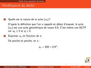 Déclin d'une population de tortues
Modélisation du déclin
2 Quelle est la nature de la suite (un) ?
D'après la dénition que l'on a rappelé en début d'exposé, la suite
(un) est une suite géométrique de raison 0,9. C'est même une SGTP
car u0  0 et q  0.
3 Exprimer un en fonction de n.
De proche en proche, on a :
un = 500 × 0,9n
.
Clément Boulonne (CBMaths) Population de tortues 14 mars 2021 13 / 31
 