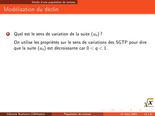 Déclin d'une population de tortues
Modélisation du déclin
4 Quel est le sens de variation de la suite (un) ?
On utilise les propriétés sur le sens de variations des SGTP pour dire
que la suite (un) est décroissante car 0  q  1.
Clément Boulonne (CBMaths) Population de tortues 14 mars 2021 14 / 31
 