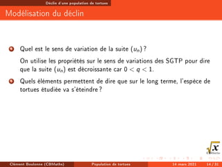 Déclin d'une population de tortues
Modélisation du déclin
4 Quel est le sens de variation de la suite (un) ?
On utilise les propriétés sur le sens de variations des SGTP pour dire
que la suite (un) est décroissante car 0  q  1.
5 Quels éléments permettent de dire que sur le long terme, l'espèce de
tortues étudiée va s'éteindre?
Clément Boulonne (CBMaths) Population de tortues 14 mars 2021 14 / 31
 