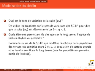 Déclin d'une population de tortues
Modélisation du déclin
4 Quel est le sens de variation de la suite (un) ?
On utilise les propriétés sur le sens de variations des SGTP pour dire
que la suite (un) est décroissante car 0  q  1.
5 Quels éléments permettent de dire que sur le long terme, l'espèce de
tortues étudiée va s'éteindre?
Comme la raison de la SGTP qui modélise l'évolution de la population
des tortues est comprise entre 0 et 1, la population de tortues décroît
et va tendre vers 0 sur le long terme (voir les propriétés en première
partie de l'exposé).
Clément Boulonne (CBMaths) Population de tortues 14 mars 2021 14 / 31
 