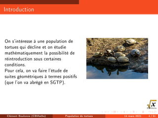Introduction
On s'intéresse à une population de
tortues qui décline et on étudie
mathématiquement la possibilité de
réintroduction sous certaines
conditions.
Pour cela, on va faire l'étude de
suites géométriques à termes positifs
(que l'on va abrégé en SGTP).
Clément Boulonne (CBMaths) Population de tortues 14 mars 2021 4 / 31
 