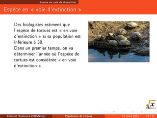 Espèce en voie de disparition
Espèce en  voie d'extinction 
Des biologistes estiment que
l'espèce de tortues est  en voie
d'extinction  si sa population est
inférieure à 30.
Dans un premier temps, on va
déterminer l'année où l'espèce de
tortues est considérée  en voie
d'extinction .
Clément Boulonne (CBMaths) Population de tortues 14 mars 2021 16 / 31
 