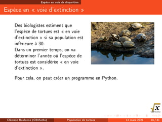 Espèce en voie de disparition
Espèce en  voie d'extinction 
Des biologistes estiment que
l'espèce de tortues est  en voie
d'extinction  si sa population est
inférieure à 30.
Dans un premier temps, on va
déterminer l'année où l'espèce de
tortues est considérée  en voie
d'extinction .
Pour cela, on peut créer un programme en Python.
Clément Boulonne (CBMaths) Population de tortues 14 mars 2021 16 / 31
 