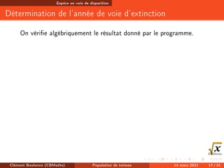 Espèce en voie de disparition
Détermination de l'année de voie d'extinction
On vérie algébriquement le résultat donné par le programme.
Clément Boulonne (CBMaths) Population de tortues 14 mars 2021 17 / 31
 