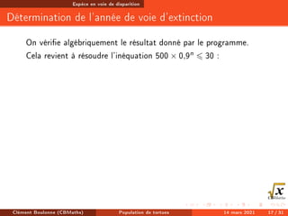 Espèce en voie de disparition
Détermination de l'année de voie d'extinction
On vérie algébriquement le résultat donné par le programme.
Cela revient à résoudre l'inéquation 500 × 0,9n 6 30 :
Clément Boulonne (CBMaths) Population de tortues 14 mars 2021 17 / 31
 