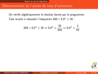 Espèce en voie de disparition
Détermination de l'année de voie d'extinction
On vérie algébriquement le résultat donné par le programme.
Cela revient à résoudre l'inéquation 500 × 0,9n 6 30 :
500 × 0,9n
6 30 ⇔ 0,9n
6
30
500
⇔ 0,9n
6
3
50
.
Clément Boulonne (CBMaths) Population de tortues 14 mars 2021 17 / 31
 