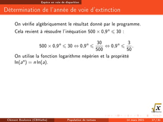 Espèce en voie de disparition
Détermination de l'année de voie d'extinction
On vérie algébriquement le résultat donné par le programme.
Cela revient à résoudre l'inéquation 500 × 0,9n 6 30 :
500 × 0,9n
6 30 ⇔ 0,9n
6
30
500
⇔ 0,9n
6
3
50
.
On utilise la fonction logarithme népérien et la propriété
ln(an) = n ln(a).
Clément Boulonne (CBMaths) Population de tortues 14 mars 2021 17 / 31
 