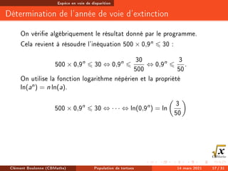 Espèce en voie de disparition
Détermination de l'année de voie d'extinction
On vérie algébriquement le résultat donné par le programme.
Cela revient à résoudre l'inéquation 500 × 0,9n 6 30 :
500 × 0,9n
6 30 ⇔ 0,9n
6
30
500
⇔ 0,9n
6
3
50
.
On utilise la fonction logarithme népérien et la propriété
ln(an) = n ln(a).
500 × 0,9n
6 30 ⇔ · · · ⇔ ln(0,9n
) = ln

3
50

Clément Boulonne (CBMaths) Population de tortues 14 mars 2021 17 / 31
 