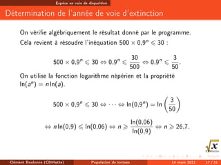 Espèce en voie de disparition
Détermination de l'année de voie d'extinction
On vérie algébriquement le résultat donné par le programme.
Cela revient à résoudre l'inéquation 500 × 0,9n 6 30 :
500 × 0,9n
6 30 ⇔ 0,9n
6
30
500
⇔ 0,9n
6
3
50
.
On utilise la fonction logarithme népérien et la propriété
ln(an) = n ln(a).
500 × 0,9n
6 30 ⇔ · · · ⇔ ln(0,9n
) = ln

3
50

⇔ n ln(0,9) 6 ln(0,06) ⇔ n 
ln(0,06)
ln(0,9)
⇔ n  26,7.
Clément Boulonne (CBMaths) Population de tortues 14 mars 2021 17 / 31
 