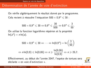 Espèce en voie de disparition
Détermination de l'année de voie d'extinction
On vérie algébriquement le résultat donné par le programme.
Cela revient à résoudre l'inéquation 500 × 0,9n 6 30 :
500 × 0,9n
6 30 ⇔ 0,9n
6
30
500
⇔ 0,9n
6
3
50
.
On utilise la fonction logarithme népérien et la propriété
ln(an) = n ln(a).
500 × 0,9n
6 30 ⇔ · · · ⇔ ln(0,9n
) = ln

3
50

⇔ n ln(0,9) 6 ln(0,06) ⇔ n 
ln(0,06)
ln(0,9)
⇔ n  26,7.
Eectivement, au début de l'année 2047, l'espèce de tortues sera
déclarée  en voie d'extinction .
Clément Boulonne (CBMaths) Population de tortues 14 mars 2021 17 / 31
 