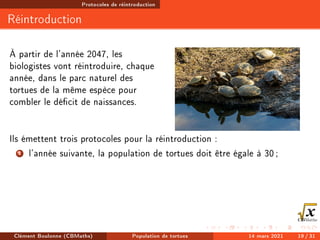 Protocoles de réintroduction
Réintroduction
À partir de l'année 2047, les
biologistes vont réintroduire, chaque
année, dans le parc naturel des
tortues de la même espèce pour
combler le décit de naissances.
Ils émettent trois protocoles pour la réintroduction :
1 l'année suivante, la population de tortues doit être égale à 30;
Clément Boulonne (CBMaths) Population de tortues 14 mars 2021 19 / 31
 
