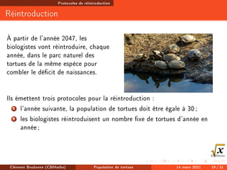 Protocoles de réintroduction
Réintroduction
À partir de l'année 2047, les
biologistes vont réintroduire, chaque
année, dans le parc naturel des
tortues de la même espèce pour
combler le décit de naissances.
Ils émettent trois protocoles pour la réintroduction :
1 l'année suivante, la population de tortues doit être égale à 30;
2 les biologistes réintroduisent un nombre xe de tortues d'année en
année;
Clément Boulonne (CBMaths) Population de tortues 14 mars 2021 19 / 31
 