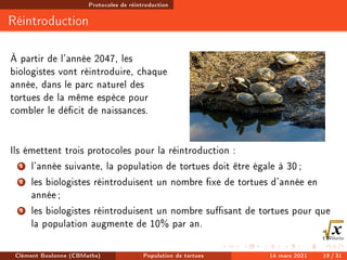 Protocoles de réintroduction
Réintroduction
À partir de l'année 2047, les
biologistes vont réintroduire, chaque
année, dans le parc naturel des
tortues de la même espèce pour
combler le décit de naissances.
Ils émettent trois protocoles pour la réintroduction :
1 l'année suivante, la population de tortues doit être égale à 30;
2 les biologistes réintroduisent un nombre xe de tortues d'année en
année;
3 les biologistes réintroduisent un nombre susant de tortues pour que
la population augmente de 10% par an.
Clément Boulonne (CBMaths) Population de tortues 14 mars 2021 19 / 31
 