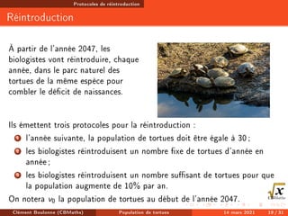Protocoles de réintroduction
Réintroduction
À partir de l'année 2047, les
biologistes vont réintroduire, chaque
année, dans le parc naturel des
tortues de la même espèce pour
combler le décit de naissances.
Ils émettent trois protocoles pour la réintroduction :
1 l'année suivante, la population de tortues doit être égale à 30;
2 les biologistes réintroduisent un nombre xe de tortues d'année en
année;
3 les biologistes réintroduisent un nombre susant de tortues pour que
la population augmente de 10% par an.
On notera v0 la population de tortues au début de l'année 2047.
Clément Boulonne (CBMaths) Population de tortues 14 mars 2021 19 / 31
 