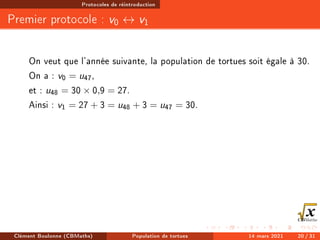 Protocoles de réintroduction
Premier protocole : v0 ↔ v1
On veut que l'année suivante, la population de tortues soit égale à 30.
On a : v0 = u47,
et : u48 = 30 × 0,9 = 27.
Ainsi : v1 = 27 + 3 = u48 + 3 = u47 = 30.
Clément Boulonne (CBMaths) Population de tortues 14 mars 2021 20 / 31
 