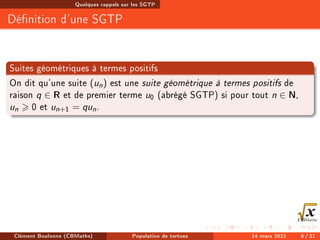 Quelques rappels sur les SGTP
Dénition d'une SGTP
Suites géométriques à termes positifs
On dit qu'une suite (un) est une suite géométrique à termes positifs de
raison q ∈ R et de premier terme u0 (abrégé SGTP) si pour tout n ∈ N,
un  0 et un+1 = qun.
Clément Boulonne (CBMaths) Population de tortues 14 mars 2021 6 / 31
 
