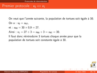 Protocoles de réintroduction
Premier protocole : v0 ↔ v1
On veut que l'année suivante, la population de tortues soit égale à 30.
On a : v0 = u47,
et : u48 = 30 × 0,9 = 27.
Ainsi : v1 = 27 + 3 = u48 + 3 = u47 = 30.
Il faut donc réintroduire 3 tortues chaque année pour que la
population de tortues soit constante égale à 30.
Clément Boulonne (CBMaths) Population de tortues 14 mars 2021 20 / 31
 