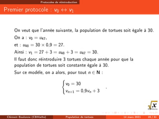 Protocoles de réintroduction
Premier protocole : v0 ↔ v1
On veut que l'année suivante, la population de tortues soit égale à 30.
On a : v0 = u47,
et : u48 = 30 × 0,9 = 27.
Ainsi : v1 = 27 + 3 = u48 + 3 = u47 = 30.
Il faut donc réintroduire 3 tortues chaque année pour que la
population de tortues soit constante égale à 30.
Sur ce modèle, on a alors, pour tout n ∈ N :
(
v0 = 30
vn+1 = 0,9vn + 3
.
Clément Boulonne (CBMaths) Population de tortues 14 mars 2021 20 / 31
 