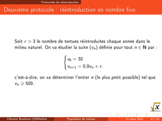 Protocoles de réintroduction
Deuxième protocole : réintroduction en nombre xe
Soit r  3 le nombre de tortues réintroduites chaque année dans le
milieu naturel. On va étudier la suite (vn) dénie pour tout n ∈ N par :
(
v0 = 30
vn+1 = 0,9vn + r.
c'est-à-dire, on va déterminer l'entier n (le plus petit possible) tel que
vn  500.
Clément Boulonne (CBMaths) Population de tortues 14 mars 2021 21 / 31
 