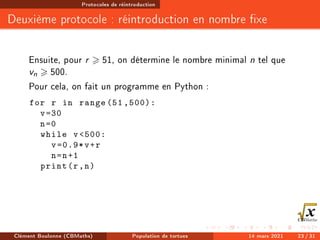 Protocoles de réintroduction
Deuxième protocole : réintroduction en nombre xe
Ensuite, pour r  51, on détermine le nombre minimal n tel que
vn  500.
Pour cela, on fait un programme en Python :
for r in range (51 ,500):
v=30
n=0
while v500:
v=0.9*v+r
n=n+1
print(r,n)
Clément Boulonne (CBMaths) Population de tortues 14 mars 2021 23 / 31
 