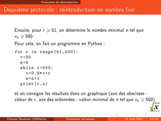Protocoles de réintroduction
Deuxième protocole : réintroduction en nombre xe
Ensuite, pour r  51, on détermine le nombre minimal n tel que
vn  500.
Pour cela, on fait un programme en Python :
for r in range (51 ,500):
v=30
n=0
while v500:
v=0.9*v+r
n=n+1
print(r,n)
et on consigne les résultats dans un graphique (axe des abscisses :
valeur de r, axe des ordonnées : valeur minimal de n tel que vn  500).
Clément Boulonne (CBMaths) Population de tortues 14 mars 2021 23 / 31
 