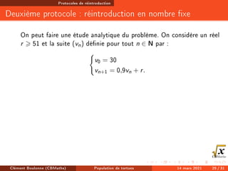 Protocoles de réintroduction
Deuxième protocole : réintroduction en nombre xe
On peut faire une étude analytique du problème. On considère un réel
r  51 et la suite (vn) dénie pour tout n ∈ N par :
(
v0 = 30
vn+1 = 0,9vn + r.
Clément Boulonne (CBMaths) Population de tortues 14 mars 2021 25 / 31
 