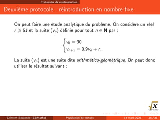 Protocoles de réintroduction
Deuxième protocole : réintroduction en nombre xe
On peut faire une étude analytique du problème. On considère un réel
r  51 et la suite (vn) dénie pour tout n ∈ N par :
(
v0 = 30
vn+1 = 0,9vn + r.
La suite (vn) est une suite dite arithmético-géométrique. On peut donc
utiliser le résultat suivant :
Clément Boulonne (CBMaths) Population de tortues 14 mars 2021 25 / 31
 