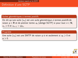 Quelques rappels sur les SGTP
Dénition d'une SGTP
Suites géométriques à termes positifs
On dit qu'une suite (un) est une suite géométrique à termes positifs de
raison q ∈ R et de premier terme u0 (abrégé SGTP) si pour tout n ∈ N,
un  0 et un+1 = qun.
Propriété
Une suite (un) est une SMTP de raison q si et seulement si u0  0 et
q  0.
Clément Boulonne (CBMaths) Population de tortues 14 mars 2021 6 / 31
 