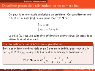 Protocoles de réintroduction
Deuxième protocole : réintroduction en nombre xe
On peut faire une étude analytique du problème. On considère un réel
r  51 et la suite (vn) dénie pour tout n ∈ N par :
(
v0 = 30
vn+1 = 0,9vn + r.
La suite (vn) est une suite dite arithmético-géométrique. On peut donc
utiliser le résultat suivant :
Transformation de suites AG en suite géométrique
Soit a et b deux nombres réels et (un) une suite dénie, pour tout n ∈ N
par u0 ∈ R et un+1 = aun + b. On peut exprimer un en fonction de n :
∀n ∈ N, un = an

u0 −
b
1 − a

+
b
1 − a
.
Clément Boulonne (CBMaths) Population de tortues 14 mars 2021 25 / 31
 