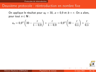 Protocoles de réintroduction
Deuxième protocole : réintroduction en nombre xe
On applique le résultat pour u0 = 30, a = 0,9 et b = r. On a alors,
pour tout n ∈ N :
un = 0,9n

30 −
r
1 − 0,9

+
r
1 − 0,9
= 0,9n

30 −
r
0,1

+
r
0,1
.
Clément Boulonne (CBMaths) Population de tortues 14 mars 2021 26 / 31
 