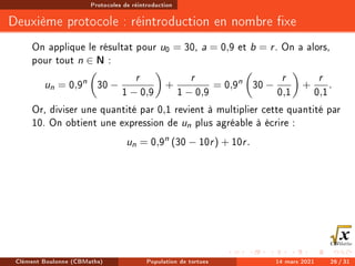 Protocoles de réintroduction
Deuxième protocole : réintroduction en nombre xe
On applique le résultat pour u0 = 30, a = 0,9 et b = r. On a alors,
pour tout n ∈ N :
un = 0,9n

30 −
r
1 − 0,9

+
r
1 − 0,9
= 0,9n

30 −
r
0,1

+
r
0,1
.
Or, diviser une quantité par 0,1 revient à multiplier cette quantité par
10. On obtient une expression de un plus agréable à écrire :
un = 0,9n
(30 − 10r) + 10r.
Clément Boulonne (CBMaths) Population de tortues 14 mars 2021 26 / 31
 