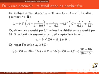 Protocoles de réintroduction
Deuxième protocole : réintroduction en nombre xe
On applique le résultat pour u0 = 30, a = 0,9 et b = r. On a alors,
pour tout n ∈ N :
un = 0,9n

30 −
r
1 − 0,9

+
r
1 − 0,9
= 0,9n

30 −
r
0,1

+
r
0,1
.
Or, diviser une quantité par 0,1 revient à multiplier cette quantité par
10. On obtient une expression de un plus agréable à écrire :
un = 0,9n
(30 − 10r) + 10r.
On résout l'équation un  500 :
un  500 ⇔ (30 − 10r) × 0,9n
+ 10r  500 ⇔ 0,9n
6
500 − 10r
30 − 10r
,
Clément Boulonne (CBMaths) Population de tortues 14 mars 2021 26 / 31
 