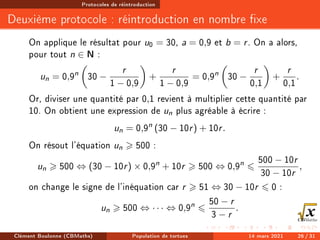Protocoles de réintroduction
Deuxième protocole : réintroduction en nombre xe
On applique le résultat pour u0 = 30, a = 0,9 et b = r. On a alors,
pour tout n ∈ N :
un = 0,9n

30 −
r
1 − 0,9

+
r
1 − 0,9
= 0,9n

30 −
r
0,1

+
r
0,1
.
Or, diviser une quantité par 0,1 revient à multiplier cette quantité par
10. On obtient une expression de un plus agréable à écrire :
un = 0,9n
(30 − 10r) + 10r.
On résout l'équation un  500 :
un  500 ⇔ (30 − 10r) × 0,9n
+ 10r  500 ⇔ 0,9n
6
500 − 10r
30 − 10r
,
on change le signe de l'inéquation car r  51 ⇔ 30 − 10r 6 0 :
un  500 ⇔ · · · ⇔ 0,9n
6
50 − r
3 − r
.
Clément Boulonne (CBMaths) Population de tortues 14 mars 2021 26 / 31
 