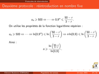 Protocoles de réintroduction
Deuxième protocole : réintroduction en nombre xe
un  500 ⇔ · · · ⇔ 0,9n
6
50 − r
3 − r
.
On utilise les propriétés de la fonction logarithme népérien :
un  500 ⇔ · · · ⇔ ln(0,9n
) 6 ln

50 − r
3 − r

⇔ n ln(0,9) 6 ln

50 − r
3 − r

Ainsi :
n 
ln

50−r
3−r

ln(0,9)
.
Clément Boulonne (CBMaths) Population de tortues 14 mars 2021 27 / 31
 