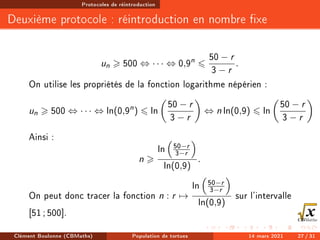 Protocoles de réintroduction
Deuxième protocole : réintroduction en nombre xe
un  500 ⇔ · · · ⇔ 0,9n
6
50 − r
3 − r
.
On utilise les propriétés de la fonction logarithme népérien :
un  500 ⇔ · · · ⇔ ln(0,9n
) 6 ln

50 − r
3 − r

⇔ n ln(0,9) 6 ln

50 − r
3 − r

Ainsi :
n 
ln

50−r
3−r

ln(0,9)
.
On peut donc tracer la fonction n : r 7→
ln

50−r
3−r

ln(0,9)
sur l'intervalle
[51; 500].
Clément Boulonne (CBMaths) Population de tortues 14 mars 2021 27 / 31
 