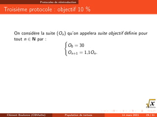Protocoles de réintroduction
Troisième protocole : objectif 10 %
On considère la suite (On) qu'on appelera suite objectif dénie pour
tout n ∈ N par : (
O0 = 30
On+1 = 1,1On.
Clément Boulonne (CBMaths) Population de tortues 14 mars 2021 29 / 31
 