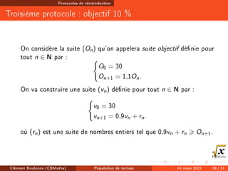 Protocoles de réintroduction
Troisième protocole : objectif 10 %
On considère la suite (On) qu'on appelera suite objectif dénie pour
tout n ∈ N par : (
O0 = 30
On+1 = 1,1On.
On va construire une suite (vn) dénie pour tout n ∈ N par :
(
v0 = 30
vn+1 = 0,9vn + rn.
où (rn) est une suite de nombres entiers tel que 0,9vn + rn  On+1.
Clément Boulonne (CBMaths) Population de tortues 14 mars 2021 29 / 31
 