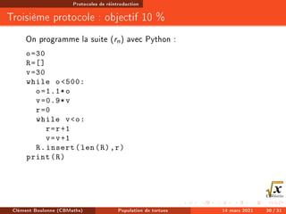 Protocoles de réintroduction
Troisième protocole : objectif 10 %
On programme la suite (rn) avec Python :
o=30
R=[]
v=30
while o500:
o=1.1*o
v=0.9*v
r=0
while vo:
r=r+1
v=v+1
R.insert(len(R),r)
print(R)
Clément Boulonne (CBMaths) Population de tortues 14 mars 2021 30 / 31
 