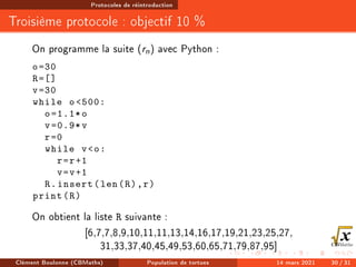 Protocoles de réintroduction
Troisième protocole : objectif 10 %
On programme la suite (rn) avec Python :
o=30
R=[]
v=30
while o500:
o=1.1*o
v=0.9*v
r=0
while vo:
r=r+1
v=v+1
R.insert(len(R),r)
print(R)
On obtient la liste R suivante :
[6,7,7,8,9,10,11,11,13,14,16,17,19,21,23,25,27,
31,33,37,40,45,49,53,60,65,71,79,87,95]
Clément Boulonne (CBMaths) Population de tortues 14 mars 2021 30 / 31
 